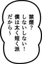 禁煙？ しないしない！僕は太く短く派だから〜