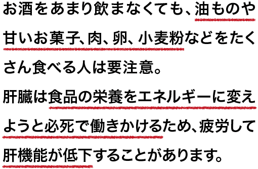 お酒をあまり飲まなくても、 油ものや甘いお菓子、肉、卵、小麦粉などをたくさん食べる人は要注意。肝臓は食品の栄養をエネルギーに変えようと必死で働きかけるため、疲労して肝機能が低下することがあります。