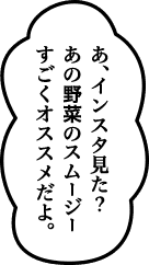 あ、インスタ見た？あの野菜のスムージーすごくオススメだよ。