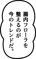 腸内フローラを整えるのが今のトレンドだ。